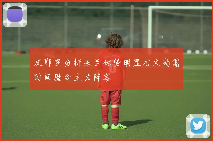 皮耶罗分析米兰优势明显尤文尚需时间磨合主力阵容