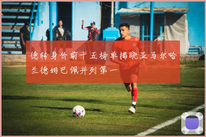 德转身价前十五榜单揭晓亚马尔哈兰德姆巴佩并列第一