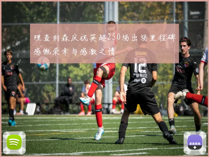 理查利森庆祝英超250场出场里程碑感慨荣幸与感激之情