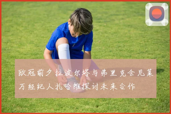 欧冠前夕拉波尔塔与弗里克会见莱万经纪人扎哈维探讨未来合作