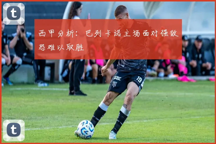 西甲分析：巴列卡诺主场面对强敌恐难以取胜