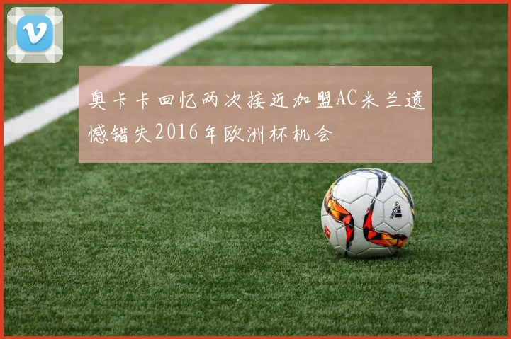 奥卡卡回忆两次接近加盟AC米兰遗憾错失2016年欧洲杯机会