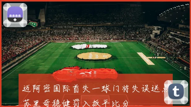 迈阿密国际首失一球门将失误送点苏里奇稳健罚入扳平比分