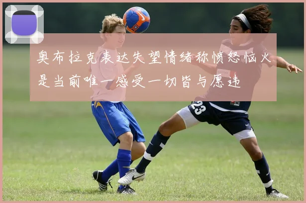 奥布拉克表达失望情绪称愤怒恼火是当前唯一感受一切皆与愿违