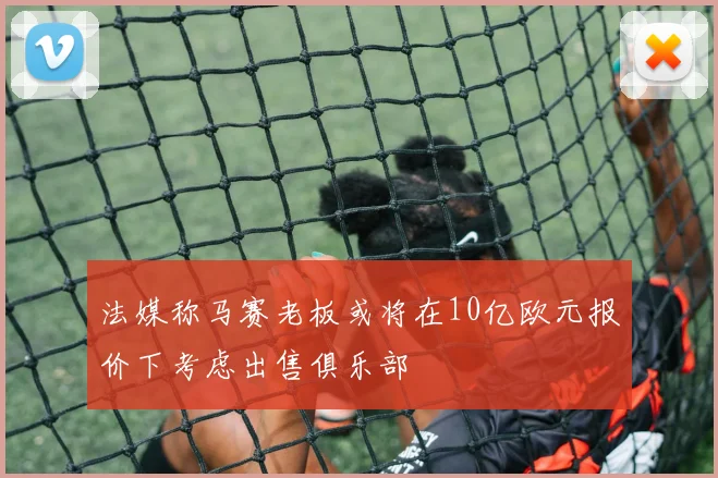 法媒称马赛老板或将在10亿欧元报价下考虑出售俱乐部