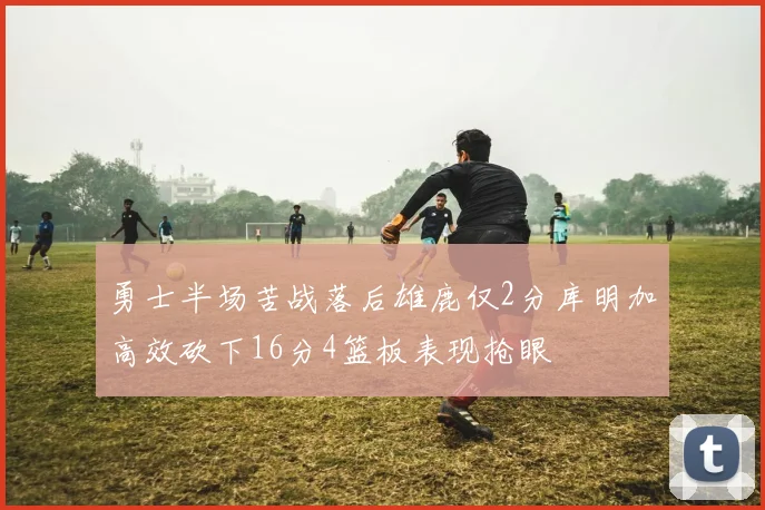 勇士半场苦战落后雄鹿仅2分库明加高效砍下16分4篮板表现抢眼
