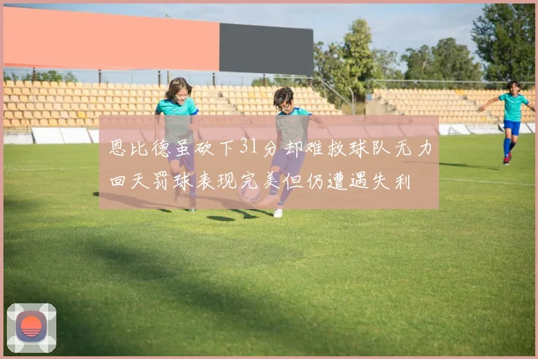 恩比德虽砍下31分却难救球队无力回天罚球表现完美但仍遭遇失利