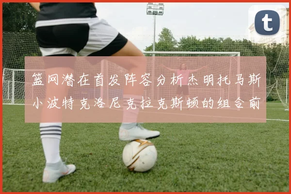 篮网潜在首发阵容分析杰明托马斯小波特克洛尼克拉克斯顿的组合前景