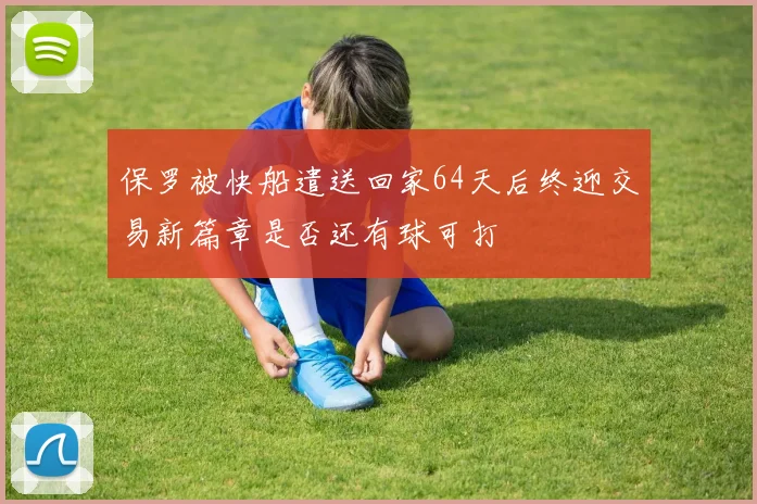 保罗被快船遣送回家64天后终迎交易新篇章是否还有球可打