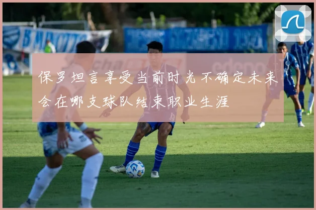 保罗坦言享受当前时光不确定未来会在哪支球队结束职业生涯