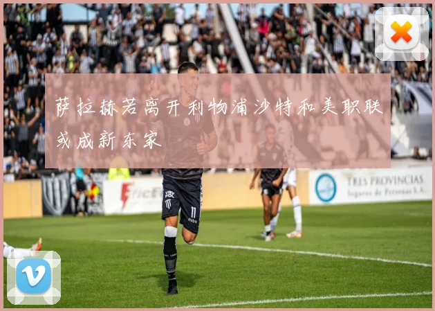萨拉赫若离开利物浦沙特和美职联或成新东家