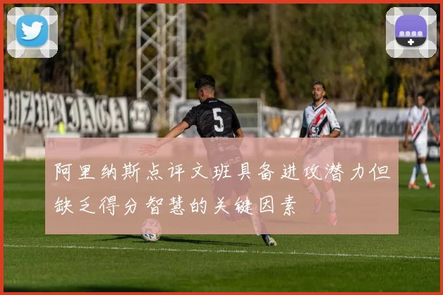 阿里纳斯点评文班具备进攻潜力但缺乏得分智慧的关键因素