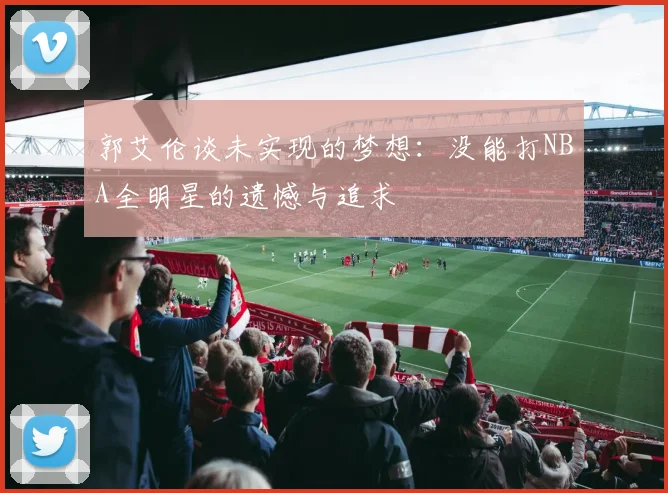 郭艾伦谈未实现的梦想：没能打NBA全明星的遗憾与追求